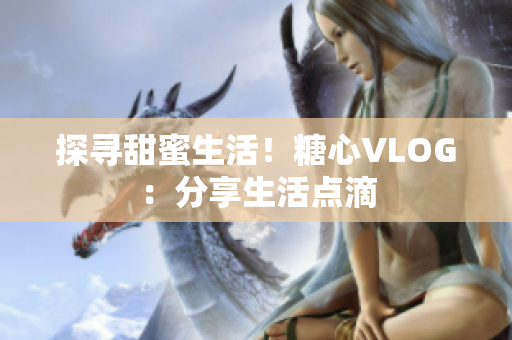 探寻甜蜜生活！糖心VLOG：分享生活点滴