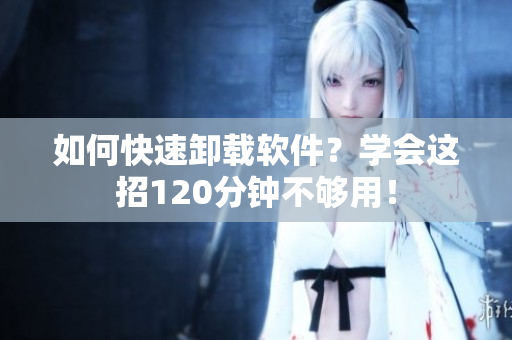 如何快速卸载软件？学会这招120分钟不够用！
