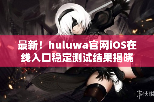 最新！huluwa官网iOS在线入口稳定测试结果揭晓
