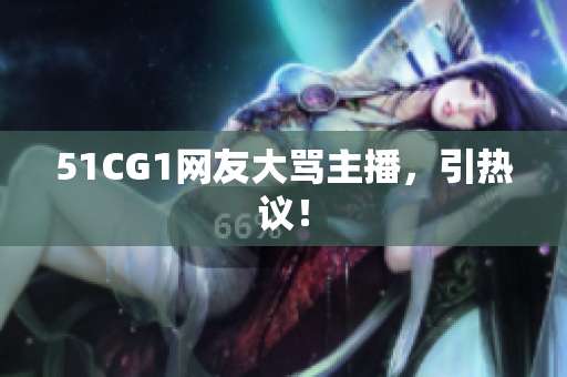 51CG1网友大骂主播，引热议！