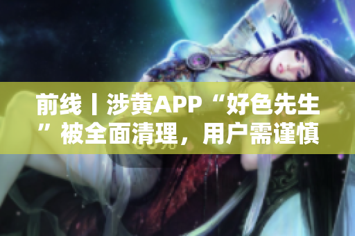 前线丨涉黄APP“好色先生”被全面清理，用户需谨慎
