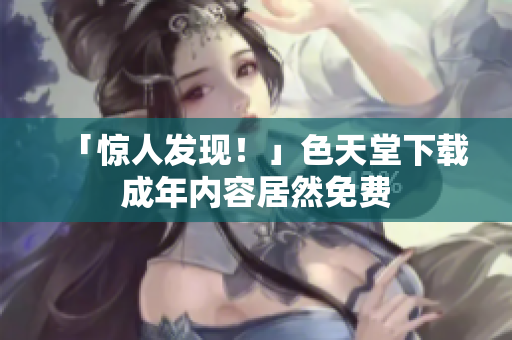 「惊人发现！」色天堂下载成年内容居然免费