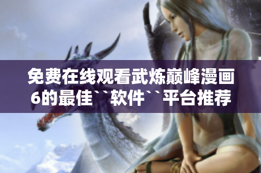 免费在线观看武炼巅峰漫画6的最佳``软件``平台推荐