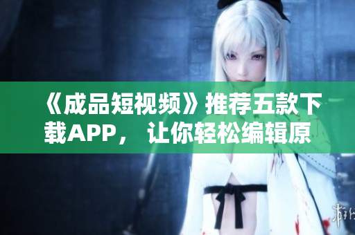 《成品短视频》推荐五款下载APP， 让你轻松编辑原创作品