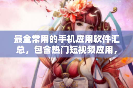 最全常用的手机应用软件汇总，包含热门短视频应用，快来下载安装吧！