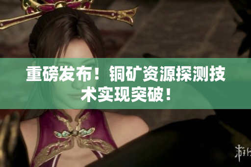 重磅发布！铜矿资源探测技术实现突破！
