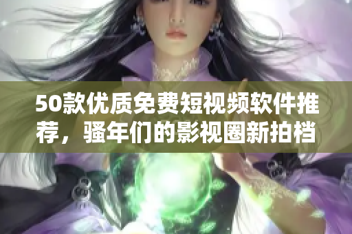 50款优质免费短视频软件推荐，骚年们的影视圈新拍档！