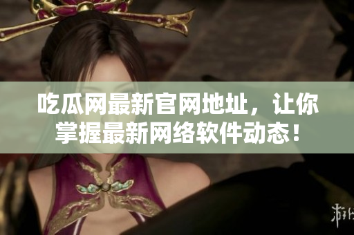吃瓜网最新官网地址，让你掌握最新网络软件动态！