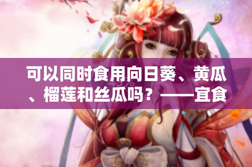 可以同时食用向日葵、黄瓜、榴莲和丝瓜吗？——宜食健康