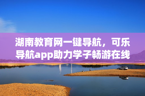 湖南教育网一键导航，可乐导航app助力学子畅游在线学习