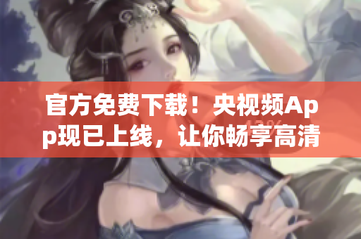 官方免费下载！央视频App现已上线，让你畅享高清网络视听