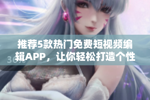 推荐5款热门免费短视频编辑APP，让你轻松打造个性化微电影！