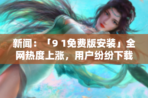 新闻：「9 1免费版安装」全网热度上涨，用户纷纷下载试用