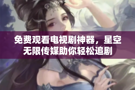 免费观看电视剧神器，星空无限传媒助你轻松追剧