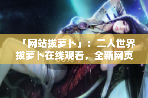 「网站拔萝卜」：二人世界拔萝卜在线观看，全新网页版免费开放！