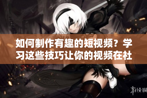 如何制作有趣的短视频？学习这些技巧让你的视频在社交媒体大放异彩！
