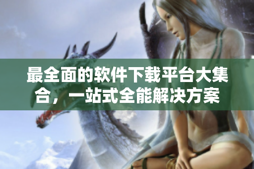 最全面的软件下载平台大集合，一站式全能解决方案