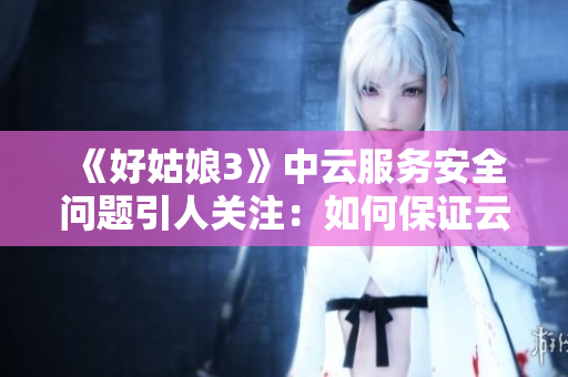 《好姑娘3》中云服务安全问题引人关注：如何保证云端数据安全？