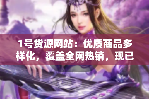 1号货源网站：优质商品多样化，覆盖全网热销，现已开放交易！