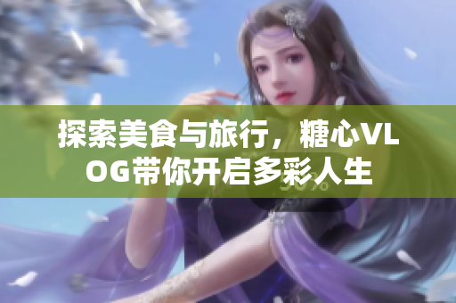 探索美食与旅行，糖心VLOG带你开启多彩人生