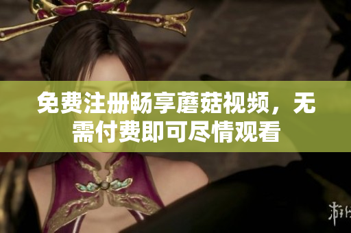 免费注册畅享蘑菇视频，无需付费即可尽情观看