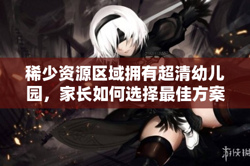 稀少资源区域拥有超清幼儿园，家长如何选择最佳方案？