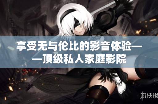 享受无与伦比的影音体验——顶级私人家庭影院