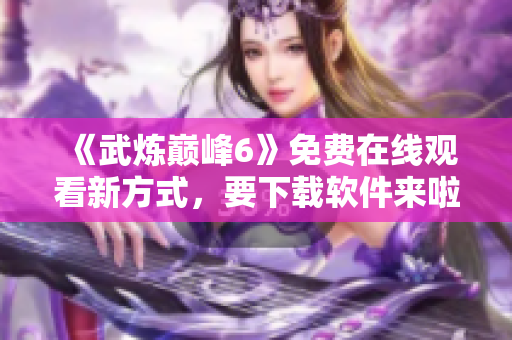 《武炼巅峰6》免费在线观看新方式，要下载软件来啦！