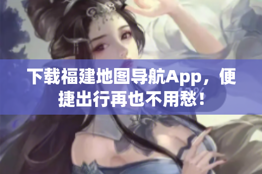下载福建地图导航App，便捷出行再也不用愁！