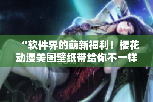 “软件界的萌新福利！樱花动漫美图壁纸带给你不一样的桌面体验