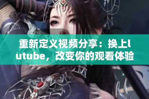 重新定义视频分享：换上lutube，改变你的观看体验！