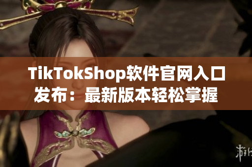 TikTokShop软件官网入口发布：最新版本轻松掌握