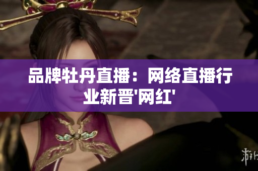 品牌牡丹直播：网络直播行业新晋'网红'