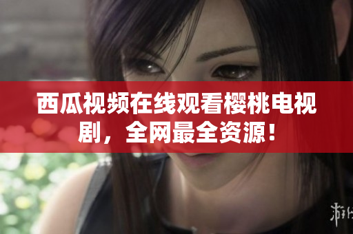 西瓜视频在线观看樱桃电视剧，全网最全资源！