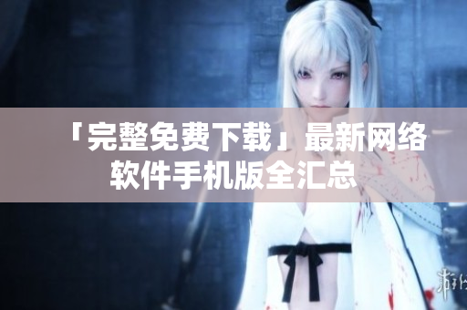 「完整免费下载」最新网络软件手机版全汇总