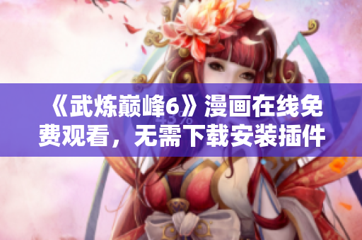 《武炼巅峰6》漫画在线免费观看，无需下载安装插件