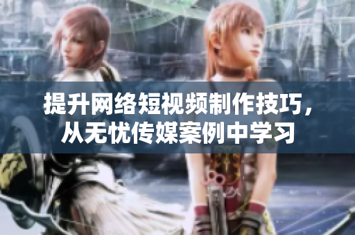 提升网络短视频制作技巧，从无忧传媒案例中学习