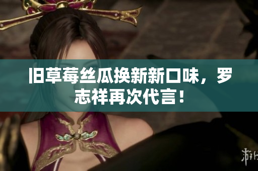 旧草莓丝瓜换新新口味，罗志祥再次代言！