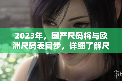2023年，国产尺码将与欧洲尺码表同步，详细了解尺码变化的重要性。