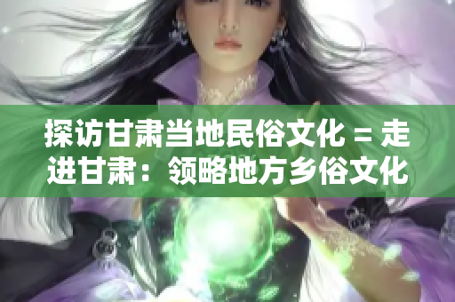 探访甘肃当地民俗文化 = 走进甘肃：领略地方乡俗文化