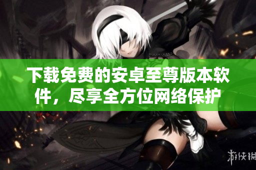 下载免费的安卓至尊版本软件，尽享全方位网络保护