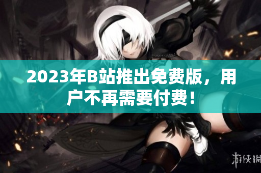 2023年B站推出免费版，用户不再需要付费！
