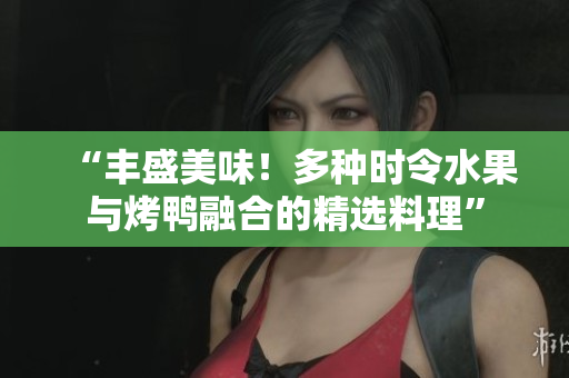 “丰盛美味！多种时令水果与烤鸭融合的精选料理”