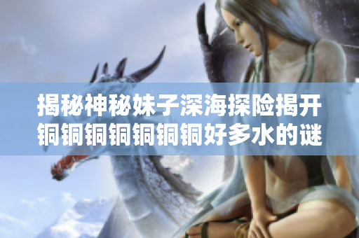 揭秘神秘妹子深海探险揭开铜铜铜铜铜铜铜好多水的谜底