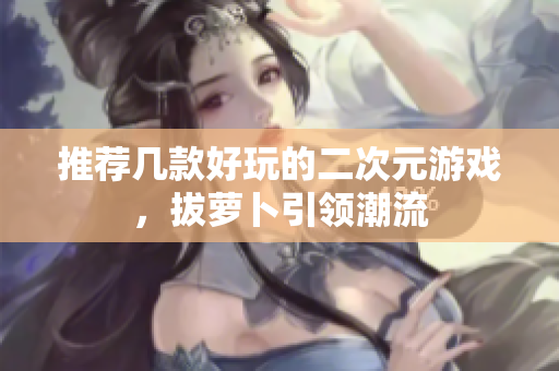 推荐几款好玩的二次元游戏，拔萝卜引领潮流