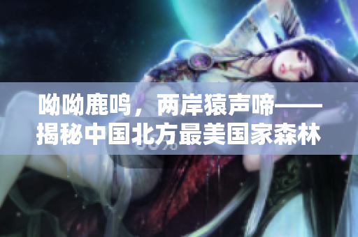 呦呦鹿鸣，两岸猿声啼——揭秘中国北方最美国家森林公园