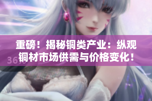 重磅！揭秘铜类产业：纵观铜材市场供需与价格变化！