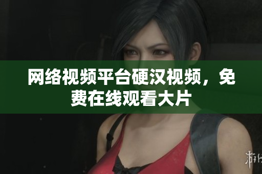 网络视频平台硬汉视频，免费在线观看大片