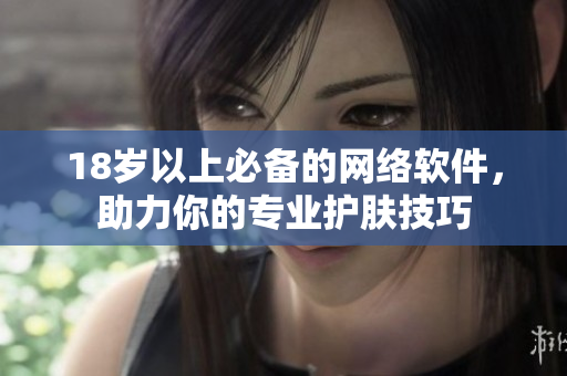 18岁以上必备的网络软件，助力你的专业护肤技巧