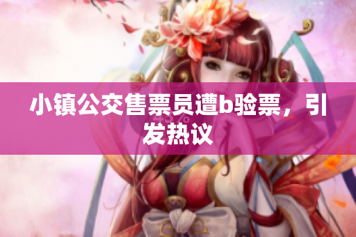 小镇公交售票员遭b验票，引发热议
